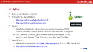 >>
• Easy to learn but and powerful
• Python for the Java Platform
– http://www.jython.org/jythonbook/en/1.0/
– http://www.jython.org/docs/index.html
• Books:
– WebSphere Application Server Administration Using Jython (2009)
Authors: Robert A. Gibson, Arthur Kevin McGrath and Noel J. Bergman
– The Definitive Guide to Jython: Python for the Java Platform (2010)
Authors: Josh Juneau, Frank Wierzbicki, Leo Soto and Victor Ng
• Learn Python:
– Great online courses on http://www.codecademy.com/ (Python, API, JavaScript)
– http://learnpythonthehardway.org/book/
2. IBM WebSphere Application Server Scripting
Jython
14
 