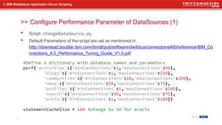 >>
• Script: changeDataSource.py
• Default Parameters of the script are set as mentioned in:
http://download.boulder.ibm.com/ibmdl/pub/software/dw/lotus/connections400/reference/IBM_Co
nnections_4.0_Performance_Tuning_Guide_V1.0.pdf
2. IBM WebSphere Application Server Scripting
Configure Performance Parameter of DataSources (1)
15
#Define a dictionary with database names and parameters
perf{'activities':{'minConnections':1,'maxConnections':50},
'blogs':{'minConnections':1,'maxConnections':250},
'communities':{'minConnections':10,'maxConnections':200},
'news':{'minConnections':50,'maxConnections':75},
'profiles':{'minConnections':1,'maxConnections':100},
'search':{'minConnections':50,'maxConnections':75},
'wikis':{'minConnections':1,'maxConnections':100}}
statementCacheSize = 100 #change to 50 for oracle
 