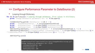 >>
• Looping through Dictionary
2. IBM WebSphere Application Server Scripting
Configure Performance Parameter to DataSource (2)
16
for db in perf.keys(): # Looping through databases, first values in dictionary
print 'Change DataSource parameters for: %s' % db.upper()
t1=AdminConfig.getid('/DataSource:' + db + '/')
print ' statementCacheSize: ' + str(statementCacheSize)
print ' minConnections: ' + str(perf[db]['minConnections'])
print ' maxConnections: ' + str(perf[db]['maxConnections'])
AdminConfig.modify(t1,'[[statementCacheSize "' + str(statementCacheSize) + '"]]')
AdminConfig.modify(t1,'[[connectionPool [[minConnections "' + str(perf[db]['minConnections']) +
'"][maxConnections "' + str(perf[db]['maxConnections']) + '"]]]]')
AdminConfig.save()
 