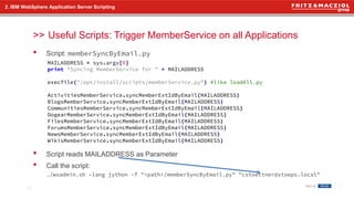 >>
• Script: memberSyncByEmail.py
• Script reads MAILADDRESS as Parameter
• Call the script:
./wsadmin.sh –lang jython –f "<path>/memberSyncByEmail.py" "cstoettner@stoeps.local"
2. IBM WebSphere Application Server Scripting
Useful Scripts: Trigger MemberService on all Applications
17
MAILADDRESS = sys.argv[0]
print "Syncing MemberService for " + MAILADDRESS
execfile("/opt/install/scripts/memberService.py") #like loadAll.py
ActivitiesMemberService.syncMemberExtIdByEmail(MAILADDRESS)
BlogsMemberService.syncMemberExtIdByEmail(MAILADDRESS)
CommunitiesMemberService.syncMemberExtIdByEmail(MAILADDRESS)
DogearMemberService.syncMemberExtIdByEmail(MAILADDRESS)
FilesMemberService.syncMemberExtIdByEmail(MAILADDRESS)
ForumsMemberService.syncMemberExtIdByEmail(MAILADDRESS)
NewsMemberService.syncMemberExtIdByEmail(MAILADDRESS)
WikisMemberService.syncMemberExtIdByEmail(MAILADDRESS)
 