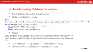 >>
• Check Database Connection through wsadmin
• script: checkDataSource.py
• Output:
• ./wsadmin.sh –lang jython –f checkDataSource.py
• within wsadmin: execfile("checkDataSource.py")
2. IBM WebSphere Application Server Scripting
Troubleshooting Database Connection
18
dbs =
['activities','blogs','communities','dogear','files','forum','homepage','metrics','mobile','news','o
auth provider','profiles','search','wikis'] #List of all databases to check
for db in dbs: #loop through databases
ds = AdminConfig.getid('/DataSource:' + db + '/')
print "Check database %s" % db,
print AdminControl.testConnection(ds)
Check database: activities WASX7217I: Connection to provided datasource was successful.
Check database: blogs WASX7217I: Connection to provided datasource was successful.
Check database: communities WASX7217I: Connection to provided datasource was successful.
[...]
 