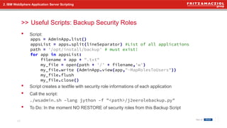 >>
• Script:
• Script creates a textfile with security role informations of each application
• Call the script:
./wsadmin.sh –lang jython –f "<path>/j2eerolebackup.py"
• To Do: In the moment NO RESTORE of security roles from this Backup Script
2. IBM WebSphere Application Server Scripting
Useful Scripts: Backup Security Roles
19
apps = AdminApp.list()
appsList = apps.split(lineSeparator) #List of all applications
path = '/opt/install/backup' # must exist!
for app in appsList:
filename = app + ".txt"
my_file = open(path + '/' + filename,'w')
my_file.write (AdminApp.view(app,"-MapRolesToUsers"))
my_file.flush
my_file.close()
 