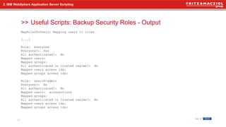 >>
2. IBM WebSphere Application Server Scripting
Useful Scripts: Backup Security Roles - Output
20
MapRolesToUsers: Mapping users to roles
[...]
Role: everyone
Everyone?: Yes
All authenticated?: No
Mapped users:
Mapped groups:
All authenticated in trusted realms?: No
Mapped users access ids:
Mapped groups access ids:
Role: search-admin
Everyone?: No
All authenticated?: No
Mapped users: aconnections
Mapped groups:
All authenticated in trusted realms?: No
Mapped users access ids:
Mapped groups access ids:
 