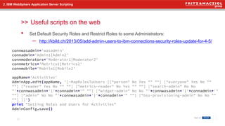 >>
• Set Default Security Roles and Restrict Roles to some Administrators:
– http://kbild.ch/2013/05/add-admin-users-to-ibm-connections-security-roles-update-for-4-5/
2. IBM WebSphere Application Server Scripting
Useful scripts on the web
21
connwasadmin='wasadmin'
connadmin='Admin1|Admin2'
connmoderators='Moderator1|Moderator2'
connmetrics='Metrics1|Metrics2'
connmobile='Mobile1|Mobile2'
appName='Activities'
AdminApp.edit(appName, '[-MapRolesToUsers [["person" No Yes "" ""] ["everyone" Yes No ""
""] ["reader" Yes No "" ""] ["metrics-reader" No Yes "" ""] ["search-admin" No No
"'+connwasadmin+'|'+connadmin+'" ""] ["widget-admin" No No "'+connwasadmin+'|'+connadmin+'"
""] ["admin" No No "'+connwasadmin+'|'+connadmin+'" ""] ["bss-provisioning-admin" No No ""
""] ]]')
print "Setting Roles and Users for Activities"
AdminConfig.save()
 