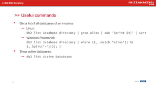 >>
• Get a list of all databases of an instance
– Linux:
db2 list database directory | grep alias | awk '{print $4}' | sort
– Windows Powershell:
db2 list database directory | where {$_ -match "alias"}| %{
$_.Split('=')[2]; }
• Show active databases:
– db2 list active databases
Useful commands
23
3. IBM DB2 Scripting
 