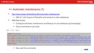 >>
• http://www.stoeps.de/skripting-db2-automatic-maintenance/
– DB2 9.7 with Export of PolicyFile and reimport to other databases
• IBM Data Studio
– Configure Automatic maintenance and Backup on one database (eg homepage)
– Save commands to sql script
– Now split the commands
Automatic maintenance (1)
24
3. IBM DB2 Scripting
 