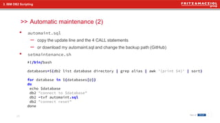 >>
• automaint.sql
– copy the update line and the 4 CALL statements
– or download my automaint.sql and change the backup path (GitHub)
• setmaintenance.sh
Automatic maintenance (2)
25
3. IBM DB2 Scripting
#!/bin/bash
databases=$(db2 list database directory | grep alias | awk '{print $4}' | sort)
for database in ${databases[@]}
do
echo $database
db2 "connect to $database"
db2 -tvf automaint.sql
db2 "connect reset"
done
 