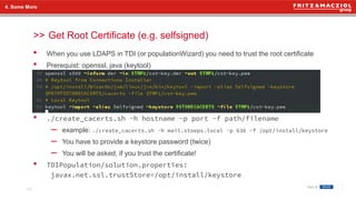 >>
• When you use LDAPS in TDI (or populationWizard) you need to trust the root certificate
• Prerequist: openssl, java (keytool)
• ./create_cacerts.sh -h hostname -p port -f path/filename
– example: ./create_cacerts.sh -h mail.stoeps.local -p 636 -f /opt/install/keystore
– You have to provide a keystore password (twice)
– You will be asked, if you trust the certificate!
• TDIPopulation/solution.properties:
javax.net.ssl.trustStore=/opt/install/keystore
4. Some More
Get Root Certificate (e.g. selfsigned)
28
 