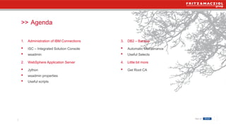 >>
3
1. Administration of IBM Connections
• ISC – Integrated Solution Console
• wsadmin
2. WebSphere Application Server
• Jython
• wsadmin properties
• Useful scripts
3. DB2 – Backup
• Automatic Maintenance
• Useful Selects
4. Little bit more
• Get Root CA
Agenda
 