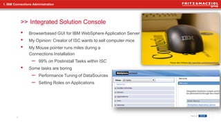 >>
• Browserbased GUI for IBM WebSphere Application Server
• My Opinion: Creator of ISC wants to sell computer mice
• My Mouse pointer runs miles during a
Connections Installation
– 99% on Postinstall Tasks within ISC
• Some tasks are boring
– Performance Tuning of DataSources
– Setting Roles on Applications
1. IBM Connections Administration
Integrated Solution Console
6
Picture: Ben Williams http://www.flickr.com/photos/bodhack/
 