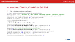 >>
• Edit LotusConnections-config.xml
wsadmin, CheckIn, CheckOut – Edit XML
7
1. IBM Connections Administration
cd /opt/IBM/WebSphere/AppServer/profiles/Dmgr01/bin
[root@cnxwas1 bin]# ./wsadmin.sh -lang jython -username wasadmin -password password
WASX7209I: Connected to process "dmgr" on node cnxwas1CellManager01 using SOAP
connector; The type of process is: DeploymentManager
WASX7031I: For help, enter: "print Help.help()"
wsadmin>AdminControl.getCell()
'cnxwas1Cell01'
wsadmin>execfile("connectionsConfig.py")
Connections Administration initialized
wsadmin>LCConfigService.checkOutConfig('/tmp','cnxwas1Cell01')
Connections configuration file successfully checked out
wsadmin>># Edit /tmp/LotusConnections-config.xml
wsadmin>>LCConfigService.checkInConfig('/tmp','cnxwas1Cell01')
Loading schema file for validation: /tmp/LotusConnections-config.xsd
Loading schema file for validation: /tmp/service-location.xsd
/tmp/LotusConnections-config.xml is valid
Connections configuration file successfully checked in
 