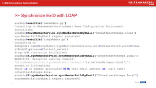 >> Synchronize ExID with LDAP
8
1. IBM Connections Administration
wsadmin>execfile("newsAdmin.py")
Connecting to NewsMemberServiceName: News Configuration Environment
initialized
wsadmin>NewsMemberService.syncMemberExtIdByEmail("cstoettner@stoeps.local")
syncMemberExtIdByEmail request processed
wsadmin>execfile("blogsAdmin.py")
Connecting to
WebSphere:name=BlogsAdmin,type=LotusConnections,cell=cnxwas1Cell01,node=cnxwa
s1Node01,process=Cluster2_server1
Blogs Administration initialized
wsadmin>BlogsMemberService.syncMemberExtIdByEmail("cstoettner@stoeps.local")
WASX7015E: Exception running command:
"BlogsMemberService.syncMemberExtIdByEmail("cstoettner@stoeps.local")";
exception information:
There is no member associated with this email address or login name:
cstoettner@stoeps.local
wsadmin>BlogsMemberService.syncMemberExtIdByEmail("CStoettner@stoeps.local")
syncMemberExtIdByEmail request processed
 