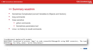 >>
• Sometimes Complicated (convert Variables to Objects and Vectors)
• long commands
• Case sensitive
– jython commands
– Sometimes parameters too!
• Linux: no history to recall commands
Summary wsadmin
9
1. IBM Connections Administration
 