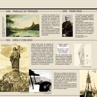 “Ao ser idealizado este
monumento só uma aspiração
forte o dominava: inspiração
religiosa apoiada em ardente
fé. Surgiu assim a idéia da
estátua monumental sem
preocupação de detalhes.”
“Algum tempo antes da passagem do
primeiro centenário de nossa Inde-
pendência Política foi lançada a idéia de
ser comemorado este feito com expres-
sivo monumento, erguido em elevado
monte em honra e glória a Jesus Cristo
– Redentor. Aceita esta proposta, foi
imediatamente organizada a 1ª
comissão
executiva do monumento, e providen-
ciada a abertura da concorrência de
projetos e escolha do melhor lugar para
erigi-lo, resultando daí a preferência do
Corcovado e a aceitação dos desenhos e
maquetes por mim organizados.”
HenryCHAMBERLAIN/VistadeBotafogo-c.1819/Óleo
sobremadeira,19x33cmColeçãoPauloeMariaGeyer/
MuseuImperial-IPHAN
“O Morro do Corcovado foi de-
nominado Pináculo da Tentação
pelos primeiros navegantes por-
tugueses aqui aportados, em
referência a um monte muito
alto, onde pela segunda vez o
demônio tentou a Nosso Senhor
prometendo-lhe o domínio dos
reinos deste mundo.
O Corcovado tornou-se obsessão
para o virtuoso sacerdote, Padre
Boss, que pressentindo o aproxi-
mar da morte, lança seu sonho à
posteridade:
1500 - PINÁCULO DA TENTAÇÃO 1859 - PADRE BOSS
1921 - IDÉIA E CONCURSO
“Esta nova concepção foi fortemente in-
fluenciada por um fato interessantíssimo:
a instalação feita no Corcovado, pela Cia.
Telefônica, de altas torres munidas de
antena e de vários braços transversais
para estabelecer a comunicação entre o
Rio de Janeiro e os EUA.
Da frente da casa de meu pai, na Praia de
Botafogo, via-se perfeitamente a antena,
que parecia uma cruz formada pela torre
de 40 metros de altura.”
‘Ó Corcovado! Lá se ergue o gigante
de pedra, alcantilado, altaneiro e
tristecomoqueinterrogandoohorizon-
te imenso... quando virá?... Há tantos
séculos espero!...
Sim, aqui está o pedestal único no
mundo! Quando vem a estátua co-
lossal, imagem de Quem me fez?’
Quando organizei o projeto da
estátua monumental do Cristo
Redentor, em concorrência aberta
para este fim, eu não conhecia
absolutamente esta invocação.”
Padre Pierre Marie Boss
Fonte: Edição Especial da Excelsior
Acervo Sérgio Ferreira
Projeto de Heitor da Silva Costa
vencedor da concorrência
Arquivo do Serviço de Documentação da Marinha
Foto da Aviação Naval
Acervo Família Carlos Oswald
Acervo Família Silva Costa
Acervo
Família Silva
Costa
 