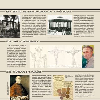 A Estrada de Ferro do Corcovado foi
construída pelos engenheiros Francisco
Pereira Passos e João Teixeira Soares.
A Estrada foi a primeira a ser construída
no Brasil, exclusivamente com fins
turísticos. Inaugurado o primeiro trecho,
até Paineiras, em 9 de outubro de 1884,
a primeira viagem, até o Alto, foi realizada
em 30 de julho de 1885. Como não havia
estrada de rodagem, o transporte de
todos os materiais necessários à execução
da obra foi feito pelos trenzinhos, sem os
quais não teria sido possível a construção
do Cristo Redentor.
O Chapéu do Sol foi montado na
época da inauguração da ferrovia.
Era um grande coreto de 13,5m de
diâmetro, pré-fabricado na Bélgica,
que se colocava exatamente onde
foi posteriormente edificado o Cristo
Redentor. Transferido na época da
grande obra para um ponto abaixo,
onde hoje existe um restaurante,
permaneceu ali até 1940, quando
foi desmontado, para dar lugar
às obras das novas escadarias e
mirantes.
“Os atributos da redenção
tiveram representação material
em meu primeiro projeto.
Depois de meditado estudo,
porém, o simbolismo substituiu
o realismo e pude elaborar um
segundo projeto, moldado no
mesmo espírito e proporções
do primeiro. A cruz foi armada
em meu segundo projeto, pelo
tronco ereto e braços horizontais;
o mundo tem-no a Imagem a
seus pés, na cidade e no oceano
imenso a se perder de vista...”
1884 - ESTRADA DE FERRO DO CORCOVADO - CHAPÉU DO SOL
1922 - 1923 - O NOVO PROJETO
Carlos Oswald
Acervo Família Carlos Oswald
“Nesta grandiosa tarefa, que me
empolgou por cerca de 10 anos,
não posso deixar de citar o nome de
quem, por seu entusiasmo constante
e superior orientação dada a todos
os trabalhos, foi, verdadeiramente,
a alma deste monumento: Sua
Eminência, o Senhor Cardeal Dom
Sebastião Leme.
Por sua autoria foi instituída a
‘Semana do Monumento’ para
coordenar propaganda e coleta
para execução desta magnífica
Fonte:EdiçãoEspecialdaExcelsior
AcervoSérgioFerreira
Moedas década de 1920 - Acervo Maria de Fátima
Bernardes  Acervo Marlene Gomes
1923 - O CARDEAL E AS DOAÇÕES
obra: ‘Senhores, já não é tempo
de discutir se convém ou não
fazer o monumento; se existem
outras obras que sejam mais im-
portantes do que essa. Depois de
todas as dificuldades que foram
superadas, o monumento tem
que ser feito.’
Iniciada em 2 de setembro de
1923, a campanha encerrava-se
no dia 9 com um êxito surpreen-
dente, nunca antes alcançado.”
Estudos de Carlos Oswald, feitos em parceria com Heitor da Silva Costa para o futuro monumento ao Cristo Redentor
Acervo Família Carlos Oswald
Estação do Cosme Velho
Acervo Fotográfico da Light - A. Malta
Jornais 1923
Acervo Família Silva
Costa
Acervo Jorge Scévola de Semenovitch
Referência: Livro “Corcovado A Conquista da Montanha
de Deus”, de Jorge Scévola de Semenovitch
Cardeal Dom Sebastião Leme
 