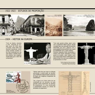 Autordesconhecido-fonte:OCristodo
Corcovado”deMauroRubinstein
“Com os dados, estudos
e uma maquete do pro-
jeto, parti, em 1924, para
a Europa, onde tratei com
diversos escultores, tendo
minha escolha recaído so-
bre Paul Landowski por seu
real mérito e perfeito equilí-
brio artístico, sem exageros
modernistas que a obra não
comportava.”
“Com este grande artista, assim como
com o engenheiro Albert Caquot, estudei
o projeto para sua execução nas grandes
dimensões que viria a adquirir, com a
preocupação de não sacrificar nem a parte
de estabilidade nem a parte artística.
Diversas maquetes foram produzidas e,
embora não fossem alteradas as linhas
gerais do projeto, cada modelo maior
que surgia exigia tantas modificações que
pode-se dizer era uma nova estátua que
se apresentava no final.”
1924 – HEITOR NA EUROPA
Autor desconhecido - Fonte: ‘O Cristo do Corcovado’ de Mauro Rubistein
“Várias vezes tive que rever os cálculos
estruturais e outras pedir ao escultor
que modificasse determinados contornos
da figura por exigência insuperável da
estabilidade.”
“Se a figura do Cristo tinha de ser
modelada por um escultor, as suas
grandes linhas pertencem ao domínio
da arquitetura. E a sua construção
e estabilidade entram no campo da
atividade do engenheiro.”
AcervoClubedeEngenharia
1922-1923 – ESTUDOS DE PROPORÇÃO
Autor Desconhecido – Fonte: livro O Cristo do Rio, de Mauro Rubinstein
Niterói, c.1890 / Niterói – RJ
Marc Ferrez / Coleção Gilberto Ferrez / Acervo
Instituto Moreira Salles
“Primeira maquete do Cristo não aceita por
mim e nem pelo próprio escultor quanto à
indumentária” (Heitor da Silva Costa)
Paul Landowski - Escultor
Albert Caquot
Engenheiro Calculista
Acervo Família Silva Costa
Acervo Lucia Sanson
Fotógrafo: George Leuzinger (1860/1870)
AcervoClubedeEngenharia
 