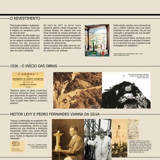 “Graças à colaboração do engenheiro fis-
cal Pedro Fernandes Vianna da Silva e de
auxiliares competentes, dentre os quais
destaco por sua eficiência e dedicação
insuperável, Heitor Levy, vamos efetuar
em tempo relativamente curto uma obra
que a muitos se afigurava de impossível
realização.”
Galeria Arcades des Champs Élysées Paris - 1927
Acervo Familia Silva Costa
“Estamos agora na parte construtiva.
Diversos barracões foram construídos
para alojamento de operários, depósitos
de materiais, almoxarifado e oficina.
Tudo no estilo mais rústico e econômico
possível.”
Heitor Levy – Engenheiro Auxiliar
e Encarregado Geral da Obra
Acervo Família Heitor Levy
O REVESTIMENTO
“Ficava para resolver o acabamen-
to artístico da estátua. Como dar
à imagem um verdadeiro cunho
de obra de arte?
Todos sabem da dificuldade que
oferece o concreto armado para
ter um aspecto verdadeiramente
artístico. Em vão, procura-se
misturá-lo com areias coloridas e
outros materiais para dar-lhe um
valor do qual é destituído.
No início de 1927, ao entrar numa
belíssima galeria recém-inaugurada no
Champs Elysses, me deparei com uma
fonte revestida de mosaico prateado. Ao
ver como os pequeninos tacos esposavam
todas as curvaturas da fonte me veio logo
a idéia de utilizá-los na imagem que tinha
sempre em pensamento.
Para concretizar esta idéia, tinha de con-
siderar a natureza, a dimensão e a forma
do material a ser utilizado.
Deste estudo, resultou-me a convicção de
que o melhor material seria uma pedra
existente em solo nacional, rica por sua
coloração e apropriada por sua durabili-
dade, a pedra-sabão.
Como isso parece banal, senhores, como
são banais todas as invenções! Entretan-
to, é a primeira vez que o mosaico ia ser
empregado em estatuária.”
HEITOR LEVY E PEDRO FERNANDES VIANNA DA SILVA
Foto aérea dos trabalhos realizados
no alto do Corcovado, dez. 1927
Acervo Fichel David
Canteiro de Obras
Autor desconhecido
Fotografia de Heitor Levy no alto do
Corcovado, com manunscrito: “Her-
cília, ofereço-te o retrato deste valente
comandante do navio que encalhou na
mais alta montanha do Rio de Janeiro.
As águias fazem sempre os ninhos nos
pontos mais culminantes do lugar.”
Acervo Família Heitor Levy
1926 - O INÍCIO DAS OBRAS
 