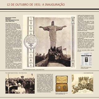 O monumento foi inaugurado por
Dom Sebastião Leme, Legado Pon-
tifício e Arcebispo do Rio de Janeiro,
na presença do Chefe do Governo
Provisório, Presidente Getúlio Vargas,
acompanhado de todo o seu ministério,
figuras da administração, da diplomacia
e da política. Participaram também da
solenidade os mais altos dignitários da
Igreja Católica no Brasil, totalizando
quase 50 bispos e arcebispos. O Núncio
Apostólico celebrou a Santa Missa,
na qual, além de muitas pessoas,
comungaram todos os operários que
trabalharam na construção do Cristo e
a Comissão Executiva das obras.
Medalha recebida por Heitor Levy
Acervo Família Heitor Levy
Fonte: Livro “O Cristo do Rio”,
de Mauro Rubinstein
	
Monumento a Christo
Redemptor
Pelo Encarregado Geral das
obras, Heitor Levy
São passados dez anos do
lançamento da generosa idéia da
construção de um monumento em
honra e glória a Christo Redemptor
e eis que se torna, enfim, realidade
palpitante e emocionante.
São passados dez anos que o
engenheiro arquiteto Heitor da Silva
Costa viu com satisfação e orgulho a
sua maquete, os seus estudos e seu
projeto da grandiosa imagem erguida
so­bre um pedestal cujo interior tem
a forma de uma capela, aprovados
por aclamações entre os demais
concorrentes a esta bela realização.
Acompanhando o ilustre engenheiro
nesta obra, como seu auxiliar de
imediata confiança, posso falar do que
isto representou de esforço continuado,
perseverante, de obser­vações atentas
do seu autor para a bela realização que
hoje aplaudimos.
As dificuldades a vencer foram
grandes: não havia um exemplo onde
se pudesse colher ensinamentos para a
audaciosa obra que se ia executar.
Que em tudo foi tirado o melhor partido
parece não haver dúvida, desde a
estrutura monolítica em concreto
armado, que garante a durabilidade da
obra, até o revestimento de mosaico,
que garante a sua conservação, sem
a menor alteração do aspecto externo
da grande estátua.
Mas quanta canseira, quantos
momentos de preocupação e de
atenção desvelada... Sim, porque
além das preocupações próprias de
um trabalho desse porte, estávamos
sujeitos aos frios rigorosos do inverno,
aos calores sufocantes do verão,
expostos aos ventos e temporais
desenfreados, aos raios atordoantes
e fulminantes.
Mas, acima de tudo, sobre todos nós,
velava a Divina Providência – e nada
acontece­u de anormal aos obreiros
desta tarefa do Senhor.
Estas intempéries só serviam para
aumentar ainda mais o nosso zelo
na tentativa de reconquistar o tempo
perdido. Víamos com satisfação o
adiantamento da obra.
Por toda a parte, no entanto, ao redor
de nós, a nossos pés, o precipício...
Ao menor descuido, à menor falha
do material, um pé posto em falso...
e era a morte certa, caindo no
despenhadeiro.
Pude ter uma previsão de uma queda
desastrada, que só não se tornou
realidade por vontade do Supremo.
Mas tudo isso já é passado, são
reminiscências de trabalho. Temos
diante de nós o Christo em imagem,
com seus braços abert­os a acolher as
nossas dores e as nossas preces.
Alto do Corcovado, 18 de agosto
de 1931.
Acervo Família Silva Costa
Fonte: Edição Especial da Excelsior – Acervo Sérgio Ferreira
Fonte: Edição Especial da Excelsior – Acervo Sérgio Ferreira
12 DE OUTUBRO DE 1931: A INAUGURAÇÃO
 