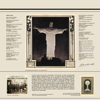 Jornal 1931 – Acervo Itamaraty
JESUS E A CRUZ
QUEM TE PODE SEPARAR,
JESUS, DE TUA CRUZ?
PARA QUEM TE VISLUMBRA DO
OCEANO IMENSO E
INSONDÁVEL;
PARA QUEM TE AVISTA DOS PÍNCAROS
AGRESTES, OU
DAS PRAIAS TRANQÜILAS DA
LONGÍNQUA NITERÓI;
PARA QUEM TE DEFRONTA DO CANAL
PROFUNDO
DA FORMOSA GUANABARA;
EIS, BEM, A CRUZ DE JESUS.
OS QUE, PORÉM, TE ALCANÇAM DA
CIDADE MARAVILHOSA;
OS QUE TE ENXERGAM, DE RÁPIDA
PASSAGEM, PELOS
CONTORNOS SINUOSOS DO
CAPRICHOSO LITORAL;
OU, ENTÃO, TE DIVISAM DA FROUXA E
MACIA AREIA
DAS NOSSAS PRAIAS DE FORA;
JÁ NÃO TÊM ESTA ILUSÃO POR
SABEREM, MUITO
BEM, QUE
ÉS JESUS EM CRUZ.
CADA DIA QUE DESPONTA, QUE
CULMINA E SE
CONSOME, MAIS ATESTA ESTA
VERDADE, SENSÍVEL,
APRECIÁVEL:
AO CLAREAR, ÉS JESUS;
AO ESCURECER, ÉS A CRUZ.
NOS ESTUDOS BEM CUIDADOS QUE
PRECEDERAM
A EXECUÇÃO DESTA OBRA TODA
ESMERADA,
NUNCA TU FOSTE CONSIDERADO,
JESUS, SEPARADO DA CRUZ.
PARA OS OPERÁRIOS EM GRANDE AFÃ,
ATENTOS A TEU
SERVIÇO, QUE CONSTANTEMENTE
VOLTEIAM AO REDOR
DE TUA IMAGEM,
ORA, ÉS A CRUZ,
ORA, JESUS.
OS QUE DE TI SE APROXIMAM,
VENCENDO, EM PIEDOSA
ESCALADA, A DURA E LONGA FADIGA
DAS RUDES
ESCADARIAS,
VÊEM PRIMEIRO A CRUZ
E, LOGO APÓS, JESUS.
NÃO ESTÁS, JESUS, PREGADO NA
CRUZ;
NÃO ESTÁS, JESUS, VERGADO NA
CRUZ;
NEM MESMO ESTÁS ABRAÇADO À
CRUZ.
É A CRUZ FORMADA POR TUA FIGURA,
JESUS;
É A CRUZ ALÇADA POR TUA IMAGEM,
JESUS;
E SUSTENTADA POR TUA ESTÁTUA,
JESUS.
NESTA UNIÃO QUERIDA, SAGRADA,
ABENÇOADA,
JESUS TEM ÀS COSTAS, ERGUIDA, A
IMAGEM DA CRUZ,
E A CRUZ TEM NA FACE, ESCULPIDA,
A IMAGEM DE
JESUS.
Livro: Um Preito de Amor ao Christo Redemptor
Cinco Cantos Litúrgicos, de Heitor da Silva Costa
Acervo Família Silva Costa
Fonte: Edição Especial da Excelsior – Acervo Sérgio Ferreira
O povo reuniu-se nas ruas, nas praias e nos morros. A maior concentração
popular estava marcada para as 16 h, no início da Praia de Botafogo, de
onde se poderia apreciar o efeito da iluminação do monumento. O senador
Guglielmo Marconi, cientista de fama mundial, inventor do telégrafo sem fio,
concordou em inaugurar, de Roma, na Itália, a iluminação do Cristo. Depois
de alguns atrasos, apertou ele um botão, e o sinal elétrico veio até o Rio de
Janeiro, chegando, porém, bastante fraco à estação receptora. Resolveu então,
o engenheiro Gustavo Corção, amplificá-lo para que alcançasse o escritório
da Radiobrás, de onde, após nova amplificação, o sinal elétrico alcançaria o
alto do Corcovado. Exatamente às 19:15, a face do Cristo Redentor apareceu
iluminada entre as nuvens escuras, dando a impressão que um verdadeiro
milagre havia acontecido.
Referência: Livro “Corcovado A Conquista da Montanha de
Deus”, de Jorge Scévola de Semenovitch
 