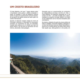 O Cristo Redentor, com seus “ braços abertos sobre
a Guanabara”, como cantou o célebre compositor e
poeta, ao completar 75 anos de existência, continua
sendo um signo de reconhecimento do Rio de Janeiro,
de sua gente e do espírito carioca em todo o país e no
cenário internacional.
Quando se observam imagens antigas do morro do
Corcovado, anteriores à construção do monumento,
prevalece um sentimento de vazio, de orfandade,
causado pela ausência de um símbolo que hoje nos
parece eterno e de tal forma se harmoniza com seu
entorno, decorando a bela paisagem.
Planejado para as comemorações do centenário
da Independência do Brasil, ocorrido em 1922, o
Cristo Redentor foi finalmente inaugurado em 12 de
outubro de 1931 – uma idéia arrojada para a época,
resultado do empenho da igreja católica e de todos
os que colaboraram com os recursos necessários para
concretizá-la.
No entanto, o Redentor faz parte do universo afetivo de
todos os cidadãos, transcende religiões e ideologias; é
um dos mais famosos ícones da Cidade Maravilhosa, a
ponto de um cronista afirmar que possui alma carioca
todo aquele que, debruçando-se a uma janela, em
UM CRISTO BRASILEIRO
 