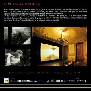 FILME: CHRISTO REDEMPTOR
Este filme foi realizado com recursos da Prefeitura da Cidade do Rio de Janeiro / Secretaria Municipal das Culturas, através da RioFilme.
O curta-metragem “Christo Redemptor” foi lançado
em 12 de outubro de 2005, no Alto do Corcovado,
aos pés do Cristo Redentor. Foi exibido também em
1o de outubro do mesmo ano, dentro da Catedral
de Notre Dame, em Paris, como parte do programa
do Ano do Brasil na França. Bel Noronha, produtora
e diretora do filme, que também assina a curado-
ria da exposição, é bisneta do engenheiro-arquiteto
Heitor da Silva Costa.
O trabalho de pesquisa e a realização deste
documentário foi o ponto de partida para construção
desta exposição.
PATROCÍNIO APOIO
AYRTON © 2006
 