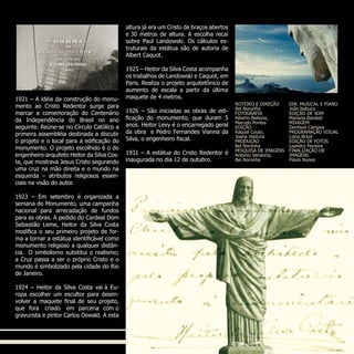 1921 – A idéia da construção do monu-
mento ao Cristo Redentor surge para
marcar a comemoração do Centenário
da Independência do Brasil no ano
seguinte. Reúne-se no Círculo Católico a
primeira assembléia destinada a discutir
o projeto e o local para a edificação do
monumento. O projeto escolhido é o do
engenheiro-arquiteto Heitor da Silva Cos-
ta, que mostrava Jesus Cristo segurando
uma cruz na mão direita e o mundo na
esquerda – atributos religiosos essen-
ciais na visão do autor.
1923 – Em setembro é organizada a
semana do Monumento, uma campanha
nacional para arrecadação de fundos
para as obras. A pedido do Cardeal Dom
Sebastião Leme, Heitor da Silva Costa
modifica o seu primeiro projeto de for-
ma a tornar a estátua identificável como
monumento religioso a qualquer distân-
cia.  O simbolismo substitui o realismo;
a Cruz passa a ser o próprio Cristo e o
mundo é simbolizado pela cidade do Rio
de Janeiro.
1924 – Heitor da Silva Costa vai à Eu-
ropa escolher um escultor para desen-
volver a maquete final de seu projeto,
que fora  criado  em parceria com o
gravurista e pintor Carlos Oswald. A esta
altura já era um Cristo de braços abertos
e 30 metros de altura. A escolha recai
sobre Paul Landowski. Os cálculos es-
truturais da estátua são de autoria de
Albert Caquot.
1925 – Heitor da Silva Costa acompanha
os trabalhos de Landowski e Caquot, em
Paris. Realiza o projeto arquitetônico de
aumento de escala a partir da última
maquete de 4 metros.
1926 – São iniciadas as obras de edi-
ficação do monumento, que duram 5
anos. Heitor Levy é o encarregado geral
da obra e Pedro Fernandes Vianna da
Silva, o engenheiro fiscal.
1931 – A estátua do Cristo Redentor é
inaugurada no dia 12 de outubro.
ROTEIRO E DIREÇÃO
Bel Noronha
FOTOGRAFIA
Alberto Bellezia,
Marcelo Pontes
EDIÇÃO
Raquel Couto,
Joana Ventura
PRODUÇÃO
Bel Noronha
PESQUISA DE IMAGENS
Antonio Venancio,
Bel Noronha
DIR. MUSICAL E PIANO
João Nabuco
EDIÇÃO DE SOM
Mariana Barsted
MIXAGEM
Denilson Campos
PROGRAMAÇÃO VISUAL
Liana Brazil
EDIÇÃO DE FOTOS
Leandro Ferreira
FINALIZAÇÃO DE
IMAGENS
Flávio Nunes
 
