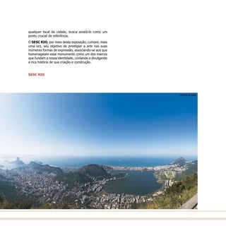 qualquer local da cidade, busca avistá-lo como um
ponto crucial de referência.
O SESC RIO, por meio desta exposição, cumpre, mais
uma vez, seu objetivo de prestigiar a arte nas suas
inúmeras formas de expressão, associando-se aos que
homenageiam esse monumento como um dos marcos
que fundam a nossa identidade, contando e divulgando
a rica história de sua criação e construção.
SESC RIO
AYRTON © 2006
 