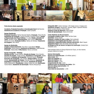 Cristo Redentor do Rio de Janeiro
Concepção, projeto e obra: Heitor da Silva Costa
Desenhos: Carlos Oswald
Maquete e moldes do rosto e mãos: Paul Landowski
Engenheiro encarregado geral da obra: Heitor Levy
Engenheiro responsável pelos cálculos estruturais: Albert Caquot
Engenheiro fiscal: Pedro Fernandes Vianna da Silva
Arcebispo do Rio de Janeiro na época da construção: Cardeal Dom
Sebastião Leme
Está localizado dentro do Parque Nacional da Tijuca, um dos maiores
parques urbanos do mundo.
Outras informações
Número de visitantes/ano: 1.8 milhões (aprox.)
Altura total: 38m
Altura do pedestal: 8m
Altura da estátua: 30m
Altura da cabeça: 3,75m
Comprimento da mão: 3,20m
Distância entre os extremos dos dedos: 28m
Peso da cabeça (aproximado): 30t
Peso da mão: 8t
Peso total do monumento: 1.145t
Ficha técnica desta exposição
Curadoria, Produção Executiva e Coordenação Geral: Bel Noronha
Assistente de Curadoria e Produção: Izabel Campello
Equipe Desiderata
Produção Executiva: Martha Mamede Batalha; Produção: Flávia Moretti;
Assistentes de Produção: Carolina Azevedo e Daniele Pinheiro; Design
e Diagramação das Peças Gráficas : S. Lobo; Edição e Revisão de
Texto: Danielle Freddo; Administrativo: Davi Lucena; Office Boy:
Abimael da Cunha; Produção Gráfica: Walney de Almeida; Tratamento
de Imagens: Vitor Manes
Equipe de Multimídia
Criação e Desenvolvimento: Russ Rive e Liana Brazil; Design
Multimídia: Andrea Roscoe; Assistente de Eletrônica: Rafael Barmak;
Produção: Tatiana Belli; Trilha Sonora: Marcio Lomiranda
Equipe Cenografia - Pândega
Direção de Arte: Suzane Queiroz; Direção de Design: Drica Voivodic;
Gerente de Projeto: Thiago Soveral; Arquitetura e Cenografia: Natalia
Bartolomeo; Produção de Cenografia: Leonardo Duarte; Produção
Executiva de Cenografia: Jully Troitiño; Design Gráfico: Manoela
Amado; Apresentação de Projeto: Marcello Venturimi; Assistente de
Arquitetura e Cenografia: Gisele Masullo; Assistente de Design:
Melina Pettendorfer; Cenotécnico: Walquer Sobral de Lima; Iluminação:
Tomás Ribeiro; Assistente de Iluminação: Mariana Albuquerque
Fotografia 360º: Ayrton Camargo / VR Images (www.vr-images.com)
Assessoria Jurídica: Dannemann, Siemsen, Bigler e Ipanema Moreira:
Álvaro Loureiro Oliveira e Flávia Amaral
Restauro Cristo de Mármore: Márcia Braga
Texto de Apresentação: Marcos Sá Correa
Still:
Bel Noronha
 