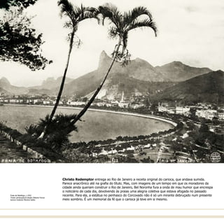 Christo Redemptor entrega ao Rio de Janeiro a receita original do carioca, que andava sumida.
Parece anacrônico até na grafia do título. Mas, com imagens de um tempo em que os moradores da
cidade ainda queriam construir o Rio de Janeiro, Bel Noronha fura a onda de mau humor que encrespa
o noticiário de cada dia, devolvendo às praias uma alegria coletiva que estava afogada no passado
recente. Para ela, a estátua no penhasco do Corcovado não é só um mirante debruçado num presente
meio sombrio. É um memorial da fé que o carioca já teve em si mesmo.
Praia de Botafogo, c.1922  
Thiele (atribuição)/Coleção Gilberto Ferrez
Acervo Instituto Moreira Salles
 
