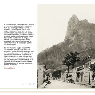 Rua São Clemente, c.1865
Camillo Vedani/Coleção Gilberto Ferrez
Acervo Instituto Moreira Salles
A exposição ensina a olhar para cima e ver que
o monumento não caiu do céu por descuido.
Nem está ali como prova de que Deus é
brasileiro. E muito menos é francês. Tem
traços moldados na França, sim. Mas foram
desenhados em pequena escala pelo escultor
francês Paul Landowski. O gigante de concreto
armado é produto genuíno da teimosia nativa.
Para construí-lo, até alunos de colégios
cariocas e tribos bororos de Mato Grosso
aderiram à coleta nacional de donativos, na
campanha nacional de arrecadação que tirou
do papel o projeto.
Bel Noronha vem a ser, por sinal, bisneta
do engenheiro Heitor da Silva Costa, que
construiu a estátua. Levou três anos para fazer
o filme, que deu origem a esta exposição. Era
seu primeiro documentário. Ela escreveu o
roteiro, produziu os recursos, entrevistou os
últimos sobreviventes dessa empreitada cívica
de 1921, revirou arquivos públicos e álbuns de
família. Acabou descobrindo o que o carioca
já tinha esquecido. Ou seja, que bom humor
também dá trabalho.
Marcos Sá Corrêa
 