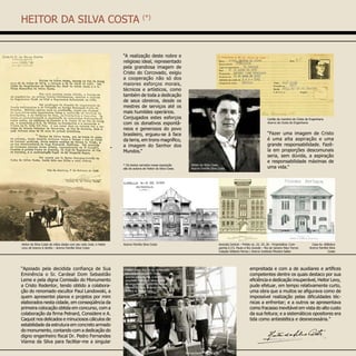HEITOR DA SILVA COSTA (*)
“A realização deste nobre e
religioso ideal, representado
pela grandiosa imagem de
Cristo do Corcovado, exigiu
a cooperação não só dos
maiores esforços morais,
técnicos e artísticos, como
também de toda a dedicação
de seus obreiros, desde os
mestres de serviços até os
mais humildes operários.
Conjugados estes esforços
com os donativos espontâ-
neos e generosos do povo
brasileiro, ergueu-se à face
da terra, em trono magnífico,
a imagem do Senhor dos
Mundos.”
Cartão de membro do Clube de Engenharia
Acervo do Clube de Engenharia
“Apoiado pela decidida confiança de Sua
Eminência o Sr. Cardeal Dom Sebastião
Leme e pela digna Comissão do Monumento
a Cristo Redentor, tendo obtido a colabora-
ção do renomado escultor Paul Landowski, a
quem apresentei planos e projetos por mim
elaborados nesta cidade, em conseqüência da
primeira colocação obtida em concurso, com a
colaboração da firma Pelnard, Considere e A.
Caquot nos delicados e minuciosos cálculos de
estabilidade da estrutura em concreto armado
do monumento, contando com a dedicação do
digno engenheiro fiscal Dr. Pedro Fernandes
Vianna da Silva para facilitar-me a singular
empreitada e com a de auxiliares e artífices
competentes dentre os quais destaco por sua
eficiência e dedicação insuperável, Heitor Levy,
pude efetuar, em tempo relativamente curto,
uma obra que a muitos se afigurava como de
impossível realização pelas dificuldades téc-
nicas a enfrentar; e a outros se apresentava
como fracasso inevitável em vista do alto custo
da sua feitura; e a sistemáticos opositores era
tida como antiestética e desnecessária.”
Heitor da Silva Costa
Acervo Família Silva Costa
“Fazer uma imagem de Cristo
é uma alta aspiração e uma
grande responsabilidade. Fazê-
la em proporções descomunais
seria, sem dúvida, a aspiração
e responsabilidade máximas de
uma vida.”
Heitor da Silva Costa de mãos dadas com seu neto José, e Heitor
Levy de branco à direita – Acervo Família Silva Costa
Avenida Central – Prédio ns. 22, 24, 26 - Proprietária: Com-
panhia E.F.S. Paulo e Rio Grande – Rio de Janeiro Marc Ferrez
Coleção Gilberto Ferrez / Acervo Instituto Moreira Salles
Heitor e sua equipe na construção
em meados de 1929. Da es-
querda para direita, o engenheiro
arquiteto Heitor da Silva Costa,
os engenheiros Pedro Fernandes
Vianna da Silva, Antonio Ferreira
Antero e Heitor Levy.
Acervo Família Silva Costa Casa Av. Atlântica
Acervo Família Silva
Costa
* Os textos narrados nessa exposição
são de autoria de Heitor da Silva Costa.
Acervo Família Silva Costa
 