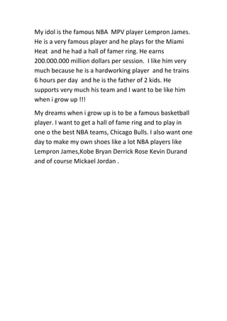 My idol is the famous NBA MPV player Lempron James.
He is a very famous player and he plays for the Miami
Heat and he had a hall of famer ring. He earns
200.000.000 million dollars per session. I like him very
much because he is a hardworking player and he trains
6 hours per day and he is the father of 2 kids. He
supports very much his team and I want to be like him
when i grow up !!!
My dreams when i grow up is to be a famous basketball
player. I want to get a hall of fame ring and to play in
one o the best NBA teams, Chicago Bulls. I also want one
day to make my own shoes like a lot NBA players like
Lempron James,Kobe Bryan Derrick Rose Kevin Durand
and of course Mickael Jordan .

 