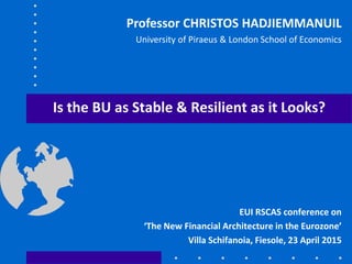 Is the BU as Stable & Resilient as it Looks?
EUI RSCAS conference on
‘The New Financial Architecture in the Eurozone’
Villa Schifanoia, Fiesole, 23 April 2015
Professor CHRISTOS HADJIEMMANUIL
University of Piraeus & London School of Economics
 