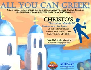 All you can Greek!
 PLEASE JOIN US IN SUPPORTING OUR BUSINESS COMMUNITY DURING CENTRAL CORRIDOR
          CONSTRUCTION BY COMING OUT FOR A BITE TO EAT ON THE AVENUE!
          CONSTRUCTION BY COMING OUT FOR A BITE TO EAT ON THE AVENUE!


                                    Christo’s
                                       Thursday, March 10
                                   from noon to 1pm
                                        Union Depot Place
                                      214 Fourth Street East
                                        Saint Paul, MN 55101


                                       Please RSVP to John Schwietz at
                                         Lunchontheave@gmail.com
 