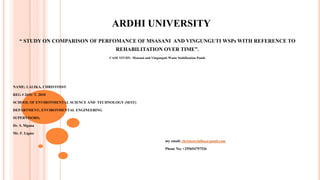 ARDHI UNIVERSITY
“ STUDY ON COMPARISON OF PERFOMANCE OF MSASANI AND VINGUNGUTI WSPs WITH REFERENCE TO
REHABILITATION OVER TIME”.
CASE STUDY: Msasani and Vingunguti Waste Stabilization Ponds
NAME; LALIKA, CHRISTOSSY
REG # 2691/ T. 2010
SCHOOL OF ENVIRONMENTAL SCIENCE AND TECHNOLOGY (SEST)
DEPARTMENT; ENVIRONMENTAL ENGINEERING
SUPERVISORS;
Dr. S. Mgana
Mr. F. Ligate
ARDHI UNIVERSITY
“ STUDY ON COMPARISON OF PERFOMANCE OF MSASANI AND VINGUNGUTI WSPs WITH REFERENCE TO
REHABILITATION OVER TIME”.
CASE STUDY: Msasani and Vingunguti Waste Stabilization Ponds
my email; christossylalika@gmail.com
Phone No; +255654797526
 