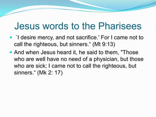 Jesus words to the Pharisees `I desire mercy, and not sacrifice.' For I came not to call the righteous, but sinners.“ (Mt 9:13)And when Jesus heard it, he said to them, "Those who are well have no need of a physician, but those who are sick; I came not to call the righteous, but sinners.“ (Mk 2: 17)
