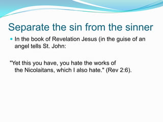 Separate the sin from the sinnerIn the book of Revelation Jesus (in the guise of an angel tells St. John:"Yet this you have, you hate the works of the Nicolaitans, which I also hate." (Rev 2:6). 