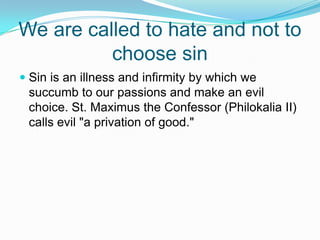 We are called to hate and not to choose sinSin is an illness and infirmity by which we succumb to our passions and make an evil choice. St. Maximus the Confessor (Philokalia II) calls evil "a privation of good." 