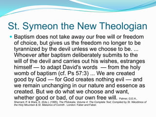 St. Symeon the New TheologianBaptism does not take away our free will or freedom of choice, but gives us the freedom no longer to be tyrannized by the devil unless we choose to be. ... Whoever after baptism deliberately submits to the will of the devil and carries out his wishes, estranges himself — to adapt David's words  — from the holy womb of baptism (cf. Ps 57:3) ... We are created good by God — for God creates nothing evil — and we remain unchanging in our nature and essence as created. But we do what we choose and want, whether good or bad, of our own free will. Palmer, G.E.H., Sherrard, P. & Ware, K. (Eds.). (1995). The Philokalia, Volume 4: The Complete Text; Compiled by St. Nikodimos of the Holy Mountain & St. Makarios of Corinth . London: Faber and Faber.