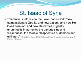 St. Isaac of Syria Tolerance is intrinsic to the Love that is God: "how compassionate God is, and how patient; and how He loves creation, and how He carries it, gently enduring its importunity, the various sins and wickedness, the terrible blasphemies of demons and evil men.” (Alfeyev, Bishop Hilarion (2000). The Spiritual World of St. Isaac the Syrian. Kalamazoo, MI: Cistercian Publications).