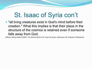 St. Isaac of Syria con’t"all living creatures exist in God's mind before their creation." What this implies is that their place in the structure of the cosmos is retained even if someone falls away from God. [Alfeyev, Bishop Hilarion (2000). The Spiritual World of St. Isaac the Syrian. Kalamazoo, MI: Cistercian Publications]