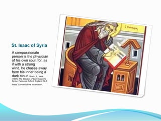 St. Isaac of SyriaA compassionate person is the physician of his own soul, for, as if with a strong wind, he chases away from his inner being a dark cloud. Brock, S., trans. (1997). The Wisdom of Saint Isaac the Syrian. Fairacres Oxford, England: SLG Press, Convent of the Incarnation.