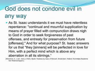 God does not condone evil in any wayAs St. Isaac understands it we must have relentless repentance: "continual and mournful supplication by means of prayer filled with compunction draws nigh to God in order to seek forgiveness of past offenses, and entreaty for preservation from future [offenses]." And for what purpose? St. Isaac answers for us that "they [sinners] will be perfected in love for Him, with a perfect mind which is above any aberration in all its stirrings.“[Wensinck, A. J. (ed., trans.) (1923). Mystic Treatises by Isaac of Nineveh. Amsterdam, Holland: KoninklijkeAkademie Van Wetenschappen.]