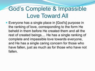 God’s Complete & Impassible Love Toward AllEveryone has a single place in [God's] purpose in the ranking of love, corresponding to the form He beheld in them before He created them and all the rest of created beings.... He has a single ranking of complete and impassible love towards everyone, and He has a single caring concern for those who have fallen, just as much as for those who have not fallen.