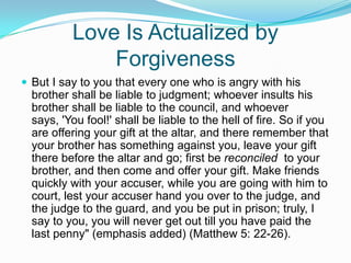 Love Is Actualized by ForgivenessBut I say to you that every one who is angry with his brother shall be liable to judgment; whoever insults his brother shall be liable to the council, and whoever says, 'You fool!' shall be liable to the hell of fire. So if you are offering your gift at the altar, and there remember that your brother has something against you, leave your gift there before the altar and go; first be reconciled  to your brother, and then come and offer your gift. Make friends quickly with your accuser, while you are going with him to court, lest your accuser hand you over to the judge, and the judge to the guard, and you be put in prison; truly, I say to you, you will never get out till you have paid the last penny" (emphasis added) (Matthew 5: 22-26).