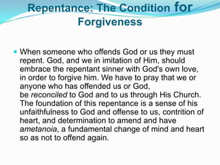 Repentance: The Condition for ForgivenessWhen someone who offends God or us they must repent. God, and we in imitation of Him, should embrace the repentant sinner with God's own love, in order to forgive him. We have to pray that we or anyone who has offended us or God, be reconciled to God and to us through His Church. The foundation of this repentance is a sense of his unfaithfulness to God and offense to us, contrition of heart, and determination to amend and have ametanoia, a fundamental change of mind and heart so as not to offend again.