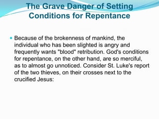The Grave Danger of Setting Conditions for RepentanceBecause of the brokenness of mankind, the individual who has been slighted is angry and frequently wants "blood" retribution. God's conditions for repentance, on the other hand, are so merciful, as to almost go unnoticed. Consider St. Luke's report of the two thieves, on their crosses next to the crucified Jesus: