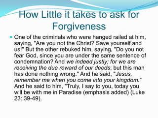 How Little it takes to ask for ForgivenessOne of the criminals who were hanged railed at him, saying, "Are you not the Christ? Save yourself and us!" But the other rebuked him, saying, "Do you not fear God, since you are under the same sentence of condemnation? And we indeed justly; for we are receiving the due reward of our deeds; but this man has done nothing wrong." And he said, "Jesus, remember me when you come into your kingdom." And he said to him, "Truly, I say to you, today you will be with me in Paradise (emphasis added) (Luke 23: 39-49).