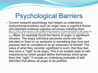 Psychological BarriersCurrent research psychology has helped us understand dysfunctional emotions such as anger have a cognitive theme and distorted irrational cognitive structures initiating them [Beck, A.T., Rush, S., Shaw, B. & Emery, G (1979). Cognitive Therapy of Depression. NY: Guilford Press.];Burns, D. (1980). Feeling Good: The New Mood Therapy. NY: The New American Library; Ellis, A. (1962). Reason and Emotion in Psychotherapy. Secaucus NJ: Lyle-Stuart.] Beck, for example found the theme of anger is significant intrusion. The angry individual perceives some one has intruded on them or on someone or something they love and possess that he considers to be an extension of himself. The value of what they consider significant is such, that they feel they have a "right" to be angry. This is an exalted state of self-importance by which people define themselves which gives them this "right." It reveals an underlying postulate of self-definition that allows all anger to be justified.