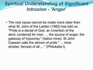 Spiritual Understanding of Significant Intrusion - 'Anger'The root cause cannot be made more clear than what St. John of the Ladder (1982) has told us: "Pride is a denial of God, an invention of the devil, contempt for men. ... the source of anger, the gateway of hypocrisy." (italics mine). St John Cassian calls the demon of pride " ... most sinister, fiercest of all ... " (Philokalia I).